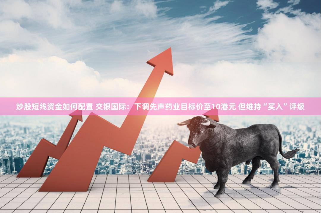 炒股短线资金如何配置 交银国际：下调先声药业目标价至10港元 但维持“买入”评级