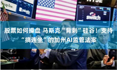 股票如何操盘 马斯克“背刺”硅谷！支持“搞连坐”的加州AI监管法案