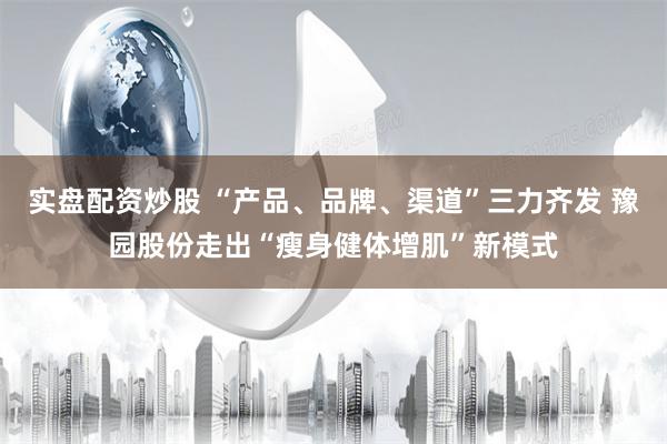 实盘配资炒股 “产品、品牌、渠道”三力齐发 豫园股份走出“瘦身健体增肌”新模式
