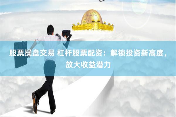 股票操盘交易 杠杆股票配资：解锁投资新高度，放大收益潜力
