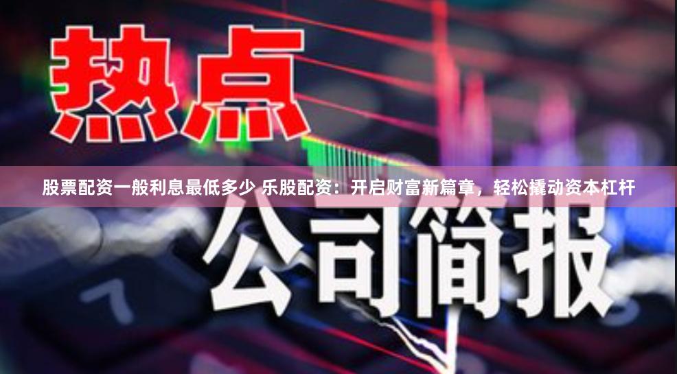 股票配资一般利息最低多少 乐股配资：开启财富新篇章，轻松撬动资本杠杆