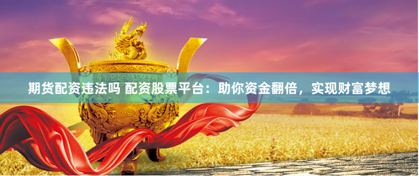 期货配资违法吗 配资股票平台：助你资金翻倍，实现财富梦想